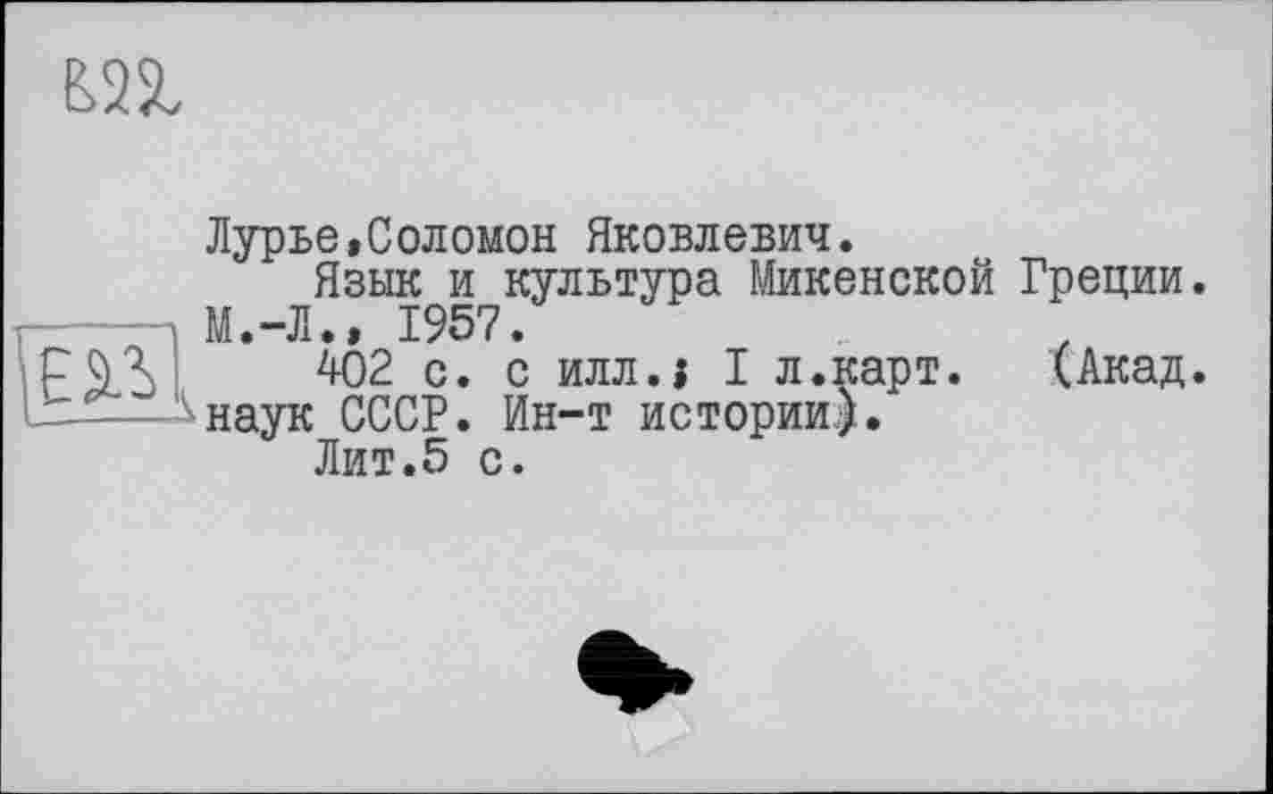 ﻿Лурье,Соломон Яковлевич.
Язык и культура Микенской Греции. М.-Л., 1957.
402 с. с илл.1 I л.карт.	(Акад,
'-наук СССР. Ин-т истории).
Лит.5 с.